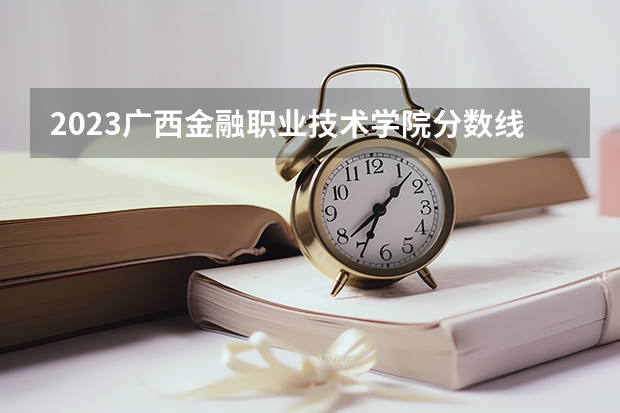 2023广西金融职业技术学院分数线 历年广西金融职业技术学院分数线