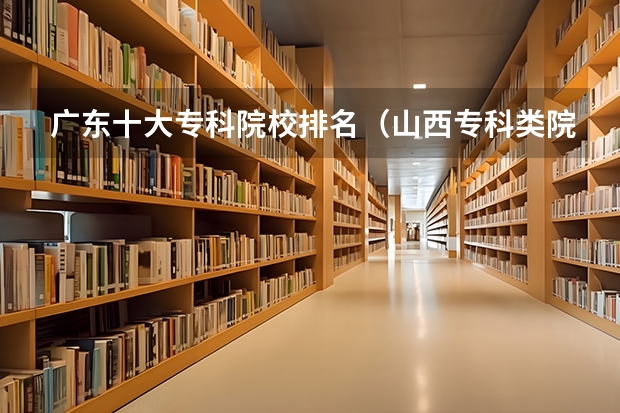 广东十大专科院校排名（山西专科类院校排名）