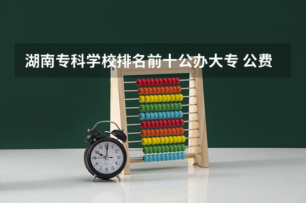 湖南专科学校排名前十公办大专 公费师范生的大专院校有那些？