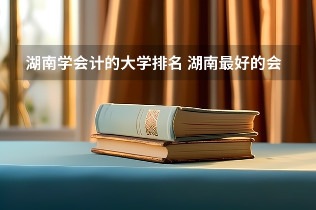 湖南学会计的大学排名 湖南最好的会计专业大专院校是哪所