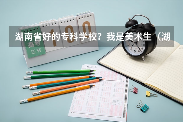 湖南省好的专科学校？我是美术生（湖南省专科学校排名）