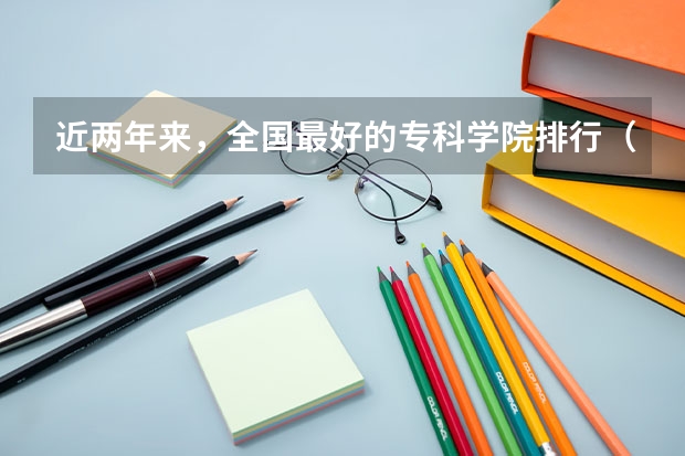 近两年来,全国最好的专科学院排行(专科类大学排名)
