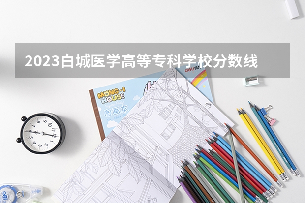 2023白城医学高等专科学校分数线 历年白城医学高等专科学校分数线