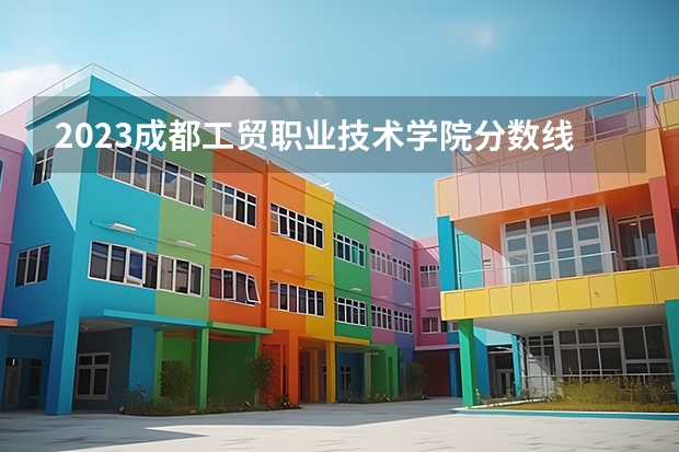 2023成都工贸职业技术学院分数线 历年成都工贸职业技术学院分数线