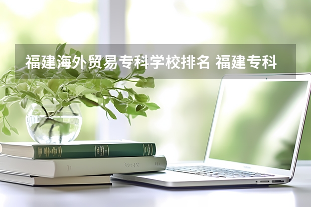 福建海外贸易专科学校排名 福建专科院校排名