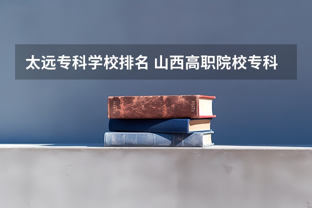 太远专科学校排名 山西高职院校专科排名