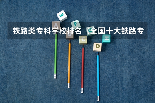 铁路类专科学校排名（全国十大铁路专科学校排名）