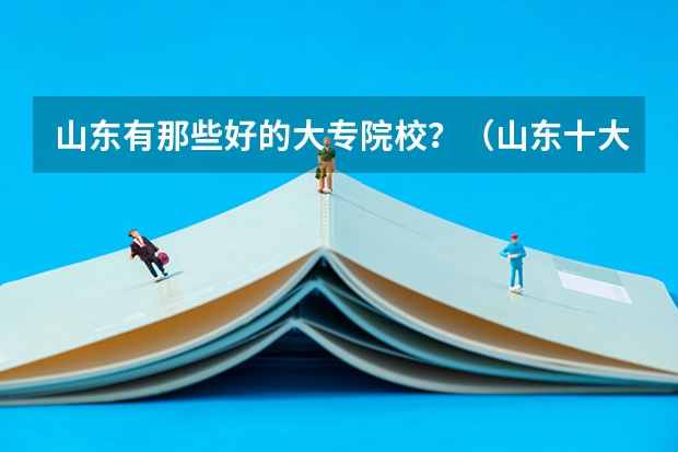 山东有那些好的大专院校?(山东十大专科学校排名)
