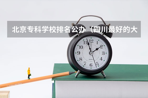 北京专科学校排名公办（四川最好的大专排名）