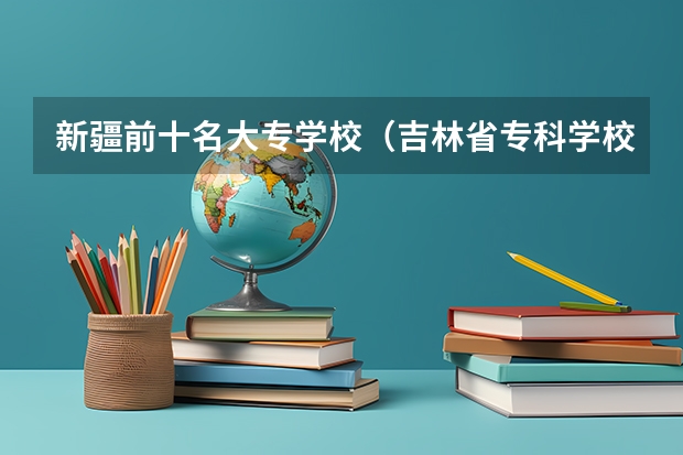 新疆前十名大专学校（吉林省专科学校排行榜）