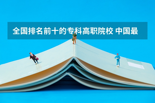 全国排名前十的专科高职院校 中国最好的专科学校前十名