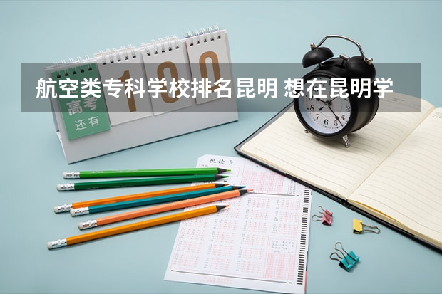 航空类专科学校排名昆明 想在昆明学航空，有没有院校推荐？
