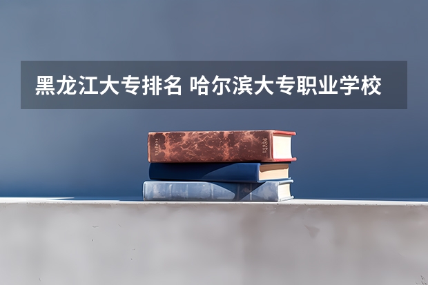 黑龙江大专排名 哈尔滨大专职业学校排名榜