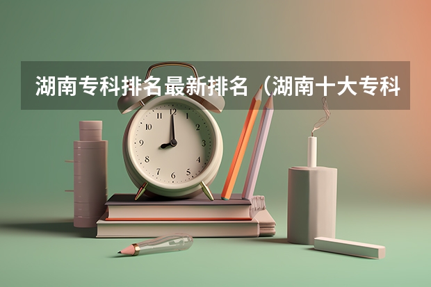 湖南专科排名最新排名（湖南十大专科学校）