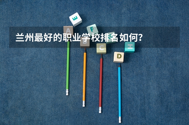 兰州最好的职业学校排名如何?