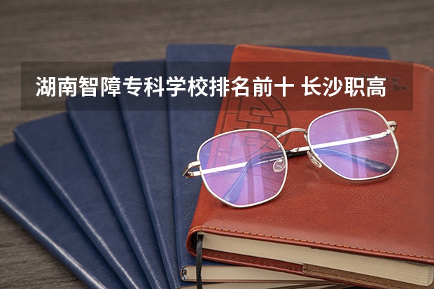 湖南智障专科学校排名前十 长沙职高排名前十名学校