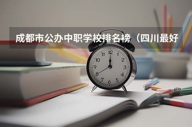 成都市公办中职学校排名榜（四川最好的公办专科）