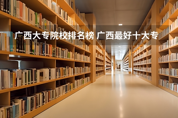 广西大专院校排名榜 广西最好十大专科学校