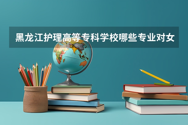 黑龙江护理高等专科学校哪些专业对女生来说比较适合？