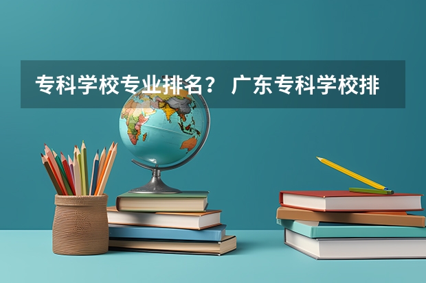 专科学校专业排名? 广东专科学校排名榜及录取分数线