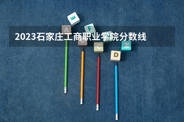 2023石家庄工商职业学院分数线 历年石家庄工商职业学院分数线