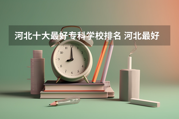 河北十大最好专科学校排名 河北最好的公办专科学校排名