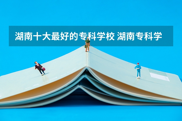 湖南十大最好的专科学校 湖南专科学校排名榜