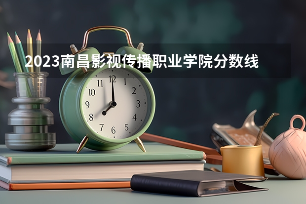 2023南昌影视传播职业学院分数线 历年南昌影视传播职业学院分数线