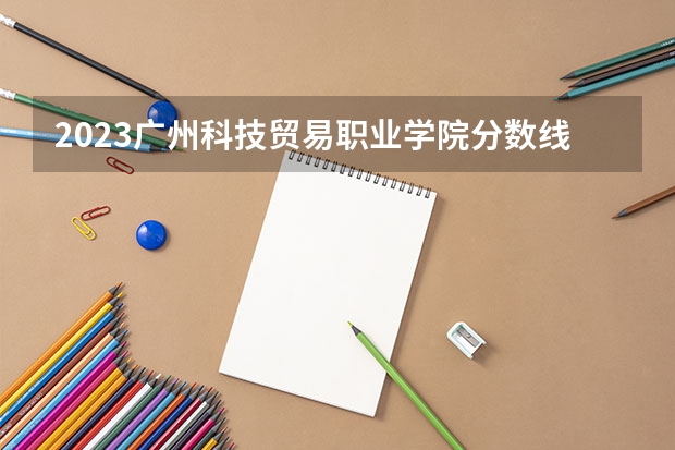 2023广州科技贸易职业学院分数线 历年广州科技贸易职业学院分数线