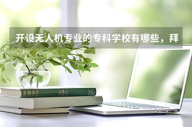 开设无人机专业的专科学校有哪些，拜托说一下