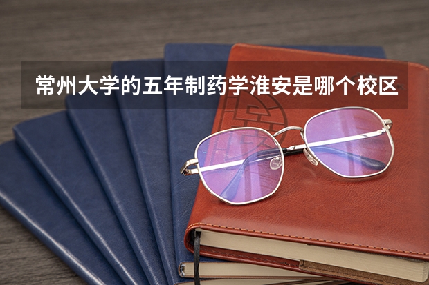 常州大学的五年制药学淮安是哪个校区