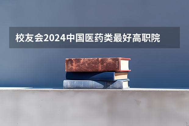 校友会2024中国医药类最好高职院校排名，南阳医学高等专科学校前三 益阳医学高等专科学校是第几梯队