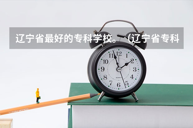 辽宁省最好的专科学校。（辽宁省专科学校排名）