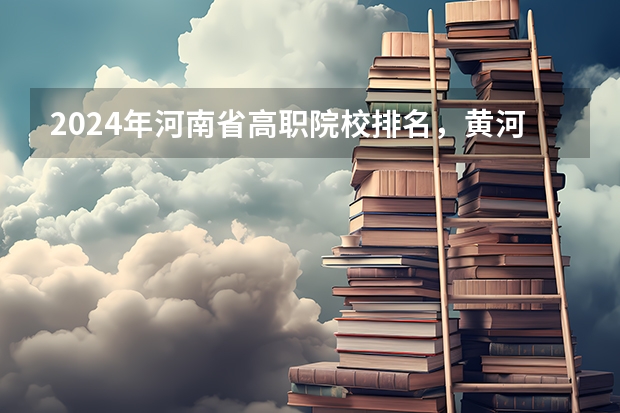 2024年河南省高职院校排名，黄河水利职业技术学院第一，河南职业技术学院第七 河南省最好的专科学校的排名