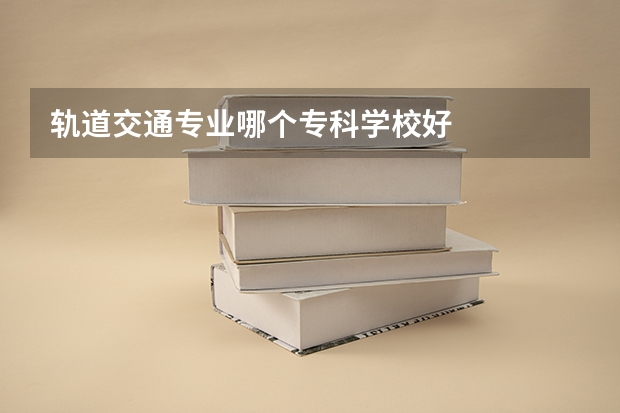 轨道交通专业哪个专科学校好