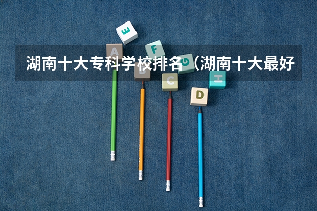 湖南十大专科学校排名（湖南十大最好的专科学校）