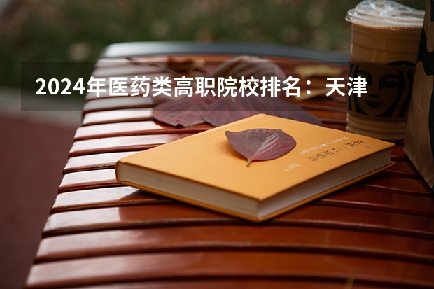 2024年医药类高职院校排名：天津医学高等专科学校第一（山东中医药高等专科学校王牌专业排名一览表）