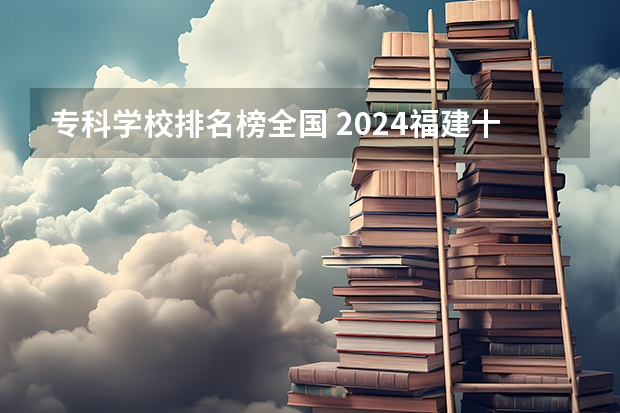 专科学校排名榜全国 2024福建十大专科学校排名