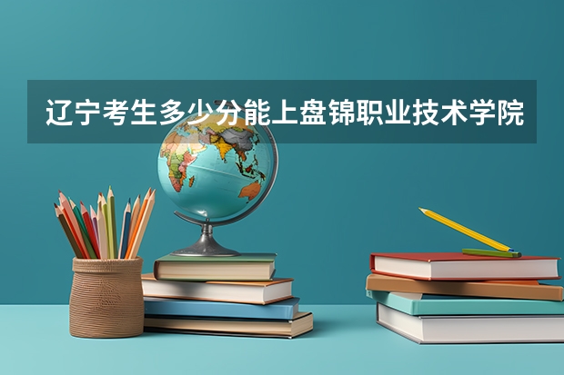 辽宁考生多少分能上盘锦职业技术学院
