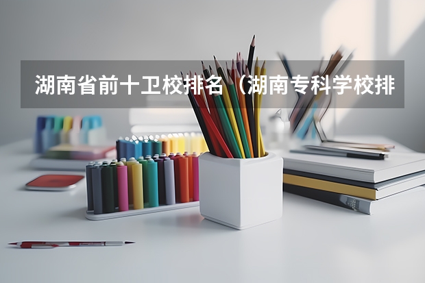 湖南省前十卫校排名（湖南专科学校排名榜）