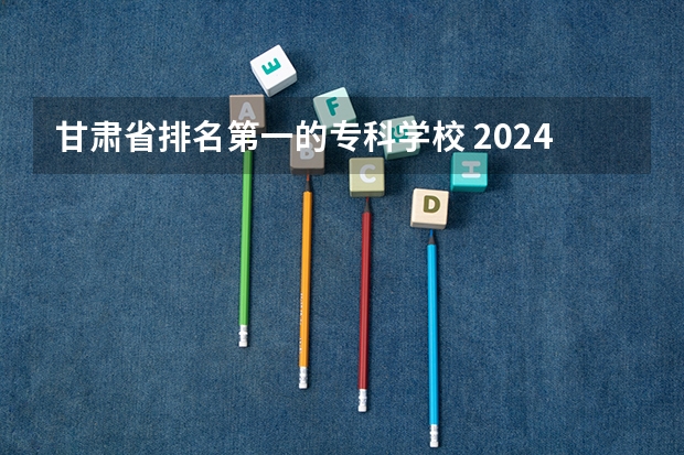 甘肃省排名第一的专科学校 2024年甘肃专科大学排名