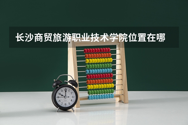 长沙商贸旅游职业技术学院位置在哪 长沙商贸旅游职业技术学院学费贵不贵