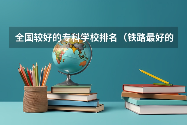 全国较好的专科学校排名（铁路最好的5个专科学校）