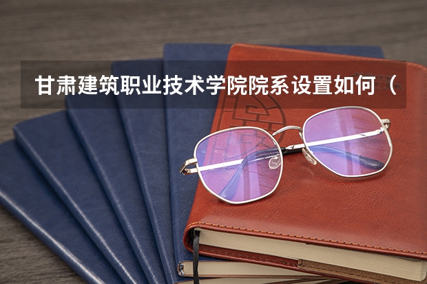 甘肃建筑职业技术学院院系设置如何（开设专业介绍）