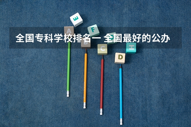 全国专科学校排名一 全国最好的公办专科院校排名