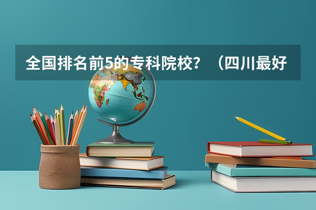 全国排名前5的专科院校？（四川最好的大专排名）