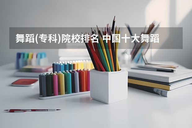 舞蹈(专科)院校排名 中国十大舞蹈学院排名第一无争议,你最心仪哪所