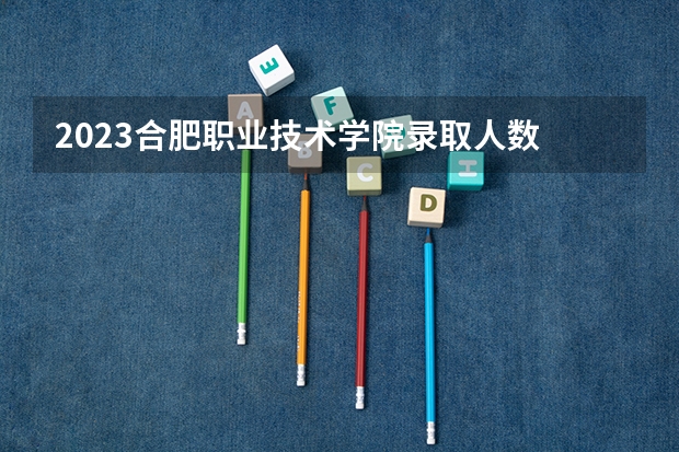 2023合肥职业技术学院录取人数 2023合肥职业技术学院招生计划