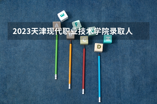 2023天津现代职业技术学院录取人数 2023天津现代职业技术学院招生计划