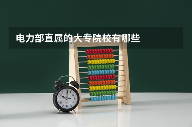 电力部直属的大专院校有哪些